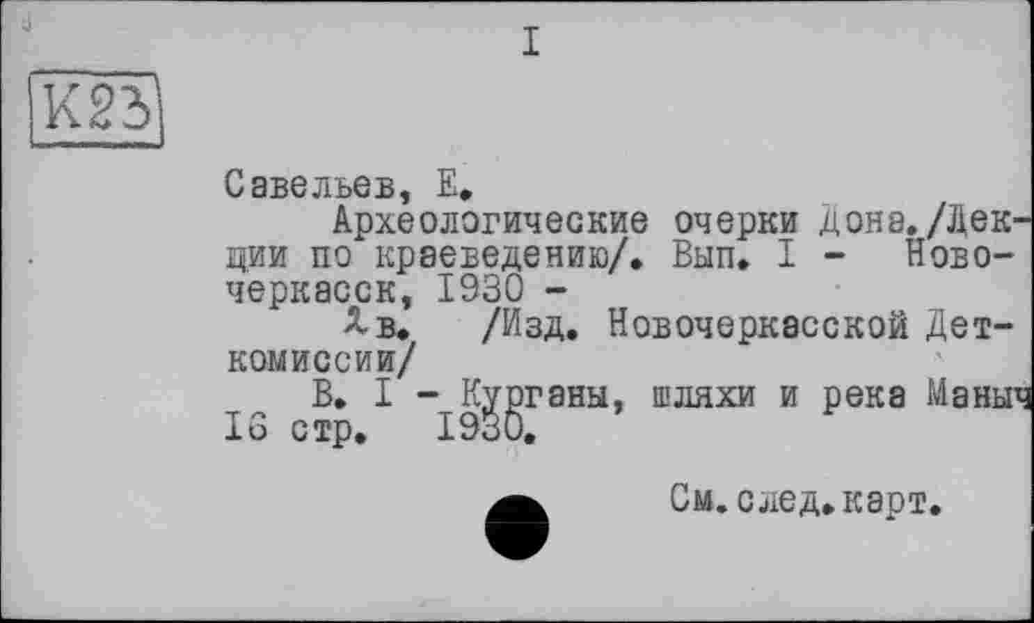 ﻿К231
Савельев, Е.
Археологические очерки дона./Лекции по краеведению/, Вып, I - Новочеркасск, 1930 -
Хв. /Изд, Новочеркасской Дет-комиссии/
В, I - Курганы, шляхи и река Маныч 16 стр. 1930.
См.след.карт